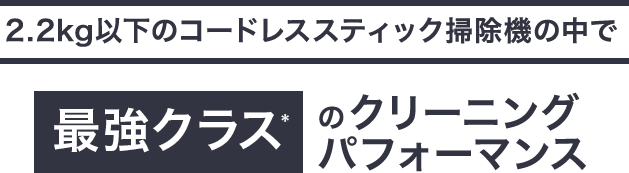 2.2kg以下のコードレススティック掃除機の中で最強クラス*のクリーニング パフォーマンス