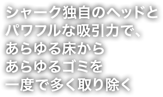 シャーク独自のヘッドとパワフルな吸引力で、あらゆる床からあらゆるゴミを一度で多く取り除く